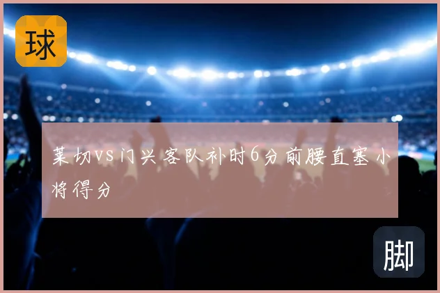 莱切vs门兴客队补时6分前腰直塞小将得分